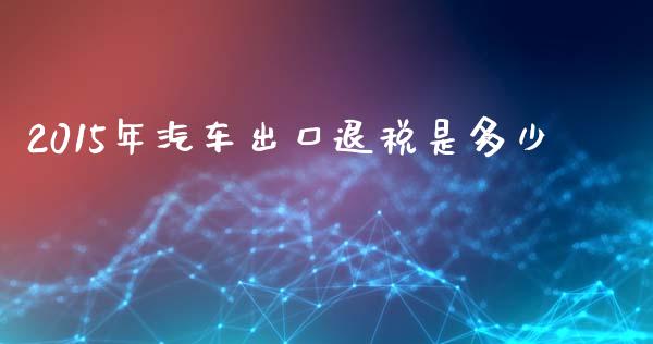 2015年汽车出口退税是多少_https://www.gongyisiwang.com_股指期货_第1张