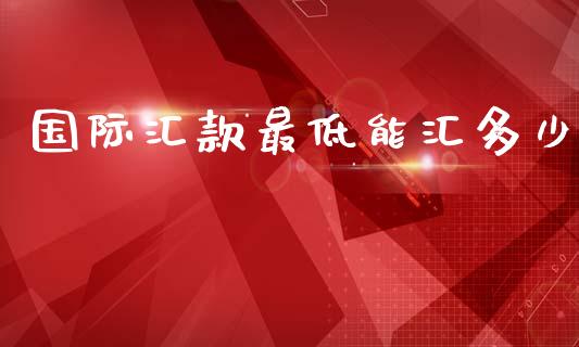 国际汇款最低能汇多少_https://www.gongyisiwang.com_焦炭期货手续费_第1张