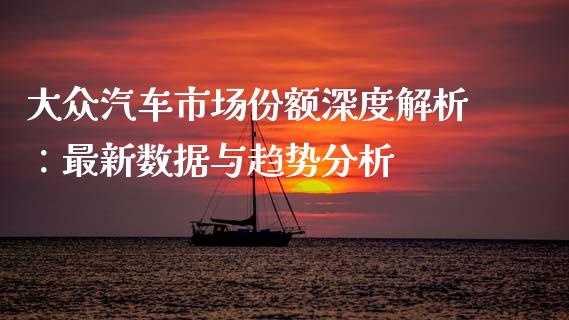 大众汽车市场份额深度解析：最新数据与趋势分析_https://www.gongyisiwang.com_焦炭期货手续费_第1张
