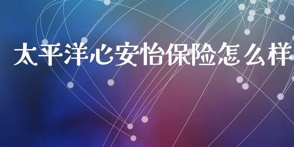 太平洋心安怡保险怎么样_https://www.gongyisiwang.com_原油期货_第1张