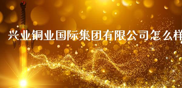 兴业铜业国际集团有限公司怎么样_https://www.gongyisiwang.com_恒指期货_第1张