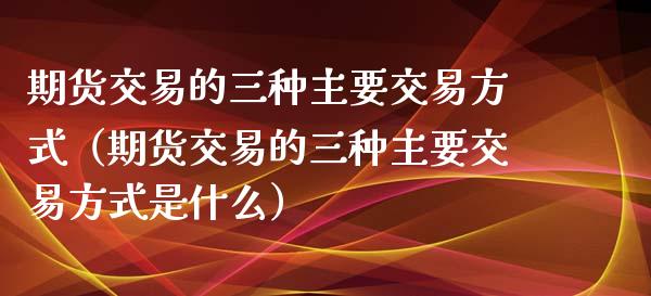 期货交易的三种主要交易方式（期货交易的三种主要交易方式是什么）_https://www.gongyisiwang.com_股指期货交易手续费_第1张