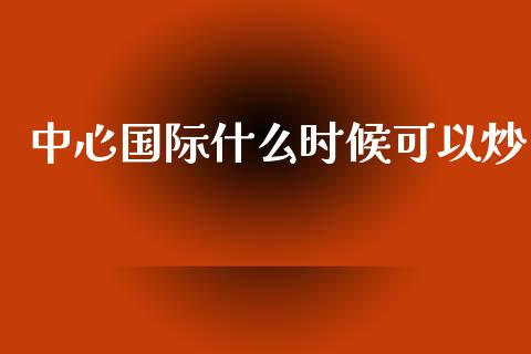 中心国际什么时候可以炒_https://www.gongyisiwang.com_原油期货_第1张