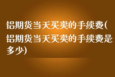 铝期货当天买卖的手续费(铝期货当天买卖的手续费是多少)_https://www.gongyisiwang.com_股指期货交易手续费_第1张