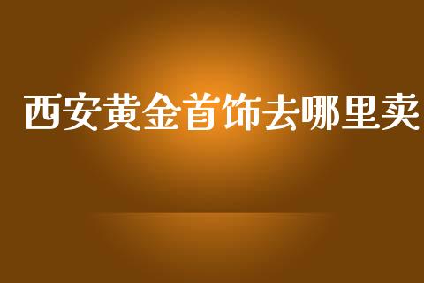 西安黄金首饰去哪里卖_https://www.gongyisiwang.com_期货公司手续费排名_第1张