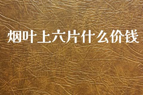 烟叶上六片什么价钱_https://www.gongyisiwang.com_股指期货_第1张