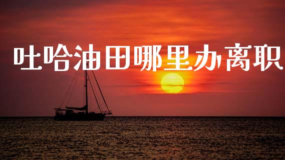 吐哈油田哪里办离职_https://www.gongyisiwang.com_期货公司手续费排名_第1张