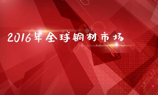 2016年全球铜材市场_https://www.gongyisiwang.com_股指期货交易手续费_第1张