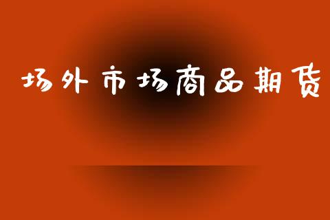 场外市场商品期货_https://www.gongyisiwang.com_广发期货手续费_第1张