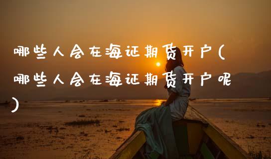 哪些人会在海证期货开户(哪些人会在海证期货开户呢)_https://www.gongyisiwang.com_广发期货手续费_第1张