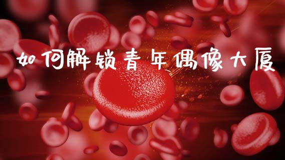 如何解锁青年偶像大厦_https://www.gongyisiwang.com_期货公司手续费排名_第1张