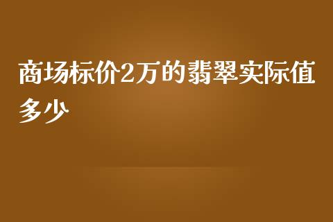 商场标价2万的翡翠实际值多少_https://www.gongyisiwang.com_焦炭期货手续费_第1张
