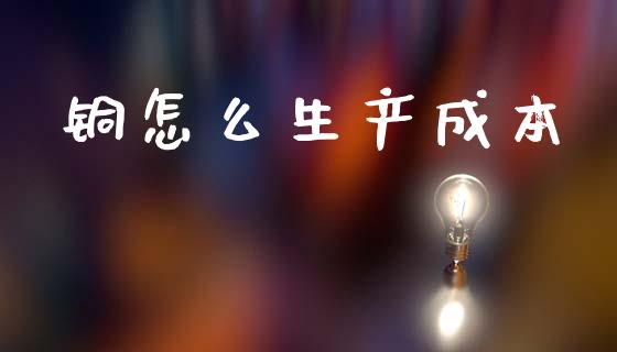 铜怎么生产成本_https://www.gongyisiwang.com_原油期货_第1张