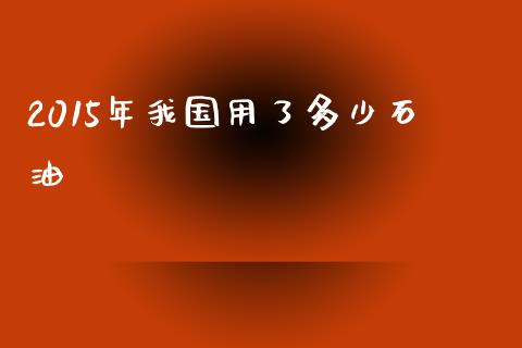 2015年我国用了多少石油_https://www.gongyisiwang.com_焦炭期货手续费_第1张