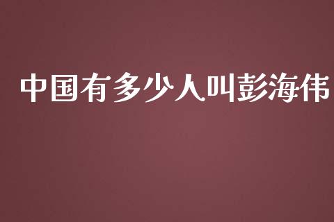 中国有多少人叫彭海伟_https://www.gongyisiwang.com_焦炭期货手续费_第1张
