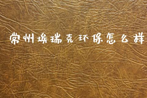 常州埃瑞克环保怎么样_https://www.gongyisiwang.com_广发期货手续费_第1张
