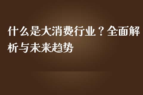 什么是大消费行业？全面解析与未来趋势_https://www.gongyisiwang.com_股指期货_第1张