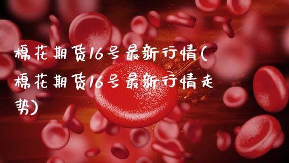 棉花期货16号最新行情(棉花期货16号最新行情走势)_https://www.gongyisiwang.com_股指期货交易手续费_第1张