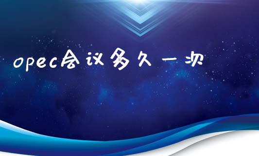 opec会议多久一次_https://www.gongyisiwang.com_原油期货_第1张