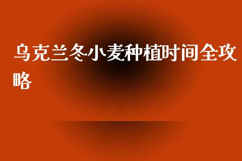 乌克兰冬小麦种植时间全攻略_https://www.gongyisiwang.com_焦炭期货手续费_第1张