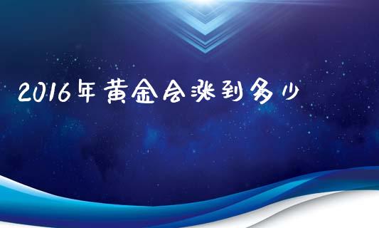 2016年黄金会涨到多少_https://www.gongyisiwang.com_原油期货_第1张