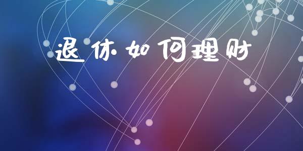退休如何理财_https://www.gongyisiwang.com_广发期货手续费_第1张