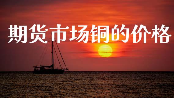 期货市场铜的价格_https://www.gongyisiwang.com_股指期货_第1张