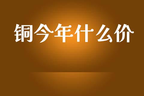 铜今年什么价_https://www.gongyisiwang.com_广发期货手续费_第1张