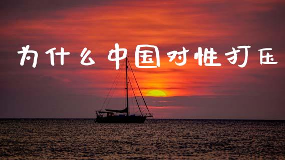 为什么中国对性打压_https://www.gongyisiwang.com_原油期货_第1张