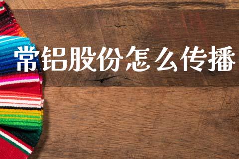 常铝股份怎么传播_https://www.gongyisiwang.com_股指期货交易手续费_第1张