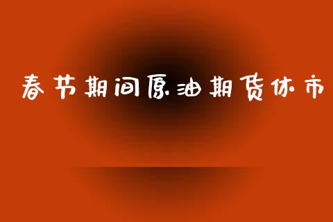 春节期间原油期货休市_https://www.gongyisiwang.com_原油期货_第1张
