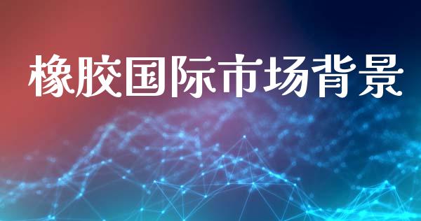 橡胶国际市场背景_https://www.gongyisiwang.com_期货公司手续费排名_第1张