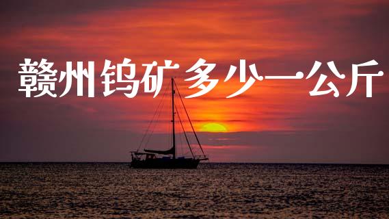 赣州钨矿多少一公斤_https://www.gongyisiwang.com_广发期货手续费_第1张