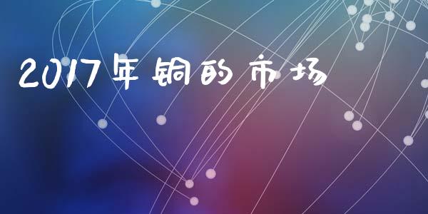 2017年铜的市场_https://www.gongyisiwang.com_股指期货交易手续费_第1张