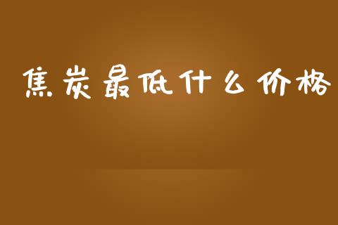 焦炭最低什么价格_https://www.gongyisiwang.com_股指期货_第1张