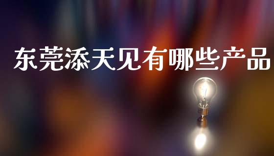 东莞添天见有哪些产品_https://www.gongyisiwang.com_期货公司手续费排名_第1张
