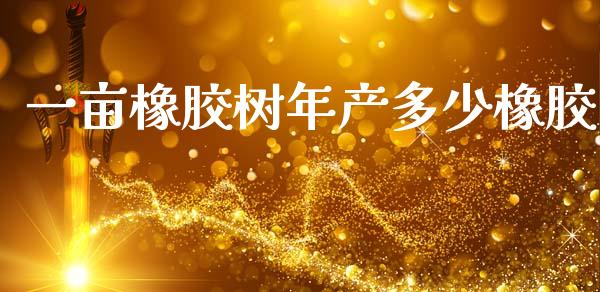 一亩橡胶树年产多少橡胶_https://www.gongyisiwang.com_焦炭期货手续费_第1张