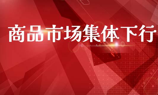 商品市场集体下行_https://www.gongyisiwang.com_股指期货_第1张