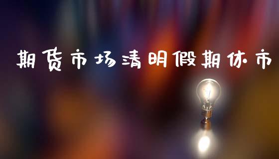 期货市场清明假期休市_https://www.gongyisiwang.com_期货公司手续费排名_第1张