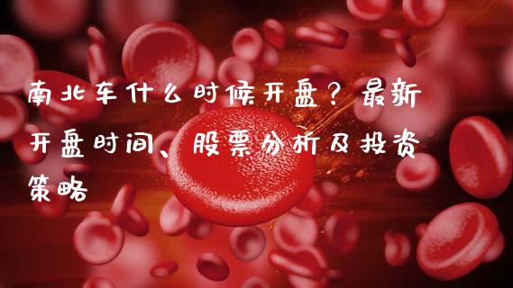 南北车什么时候开盘？最新开盘时间、股票分析及投资策略_https://www.gongyisiwang.com_原油期货_第1张