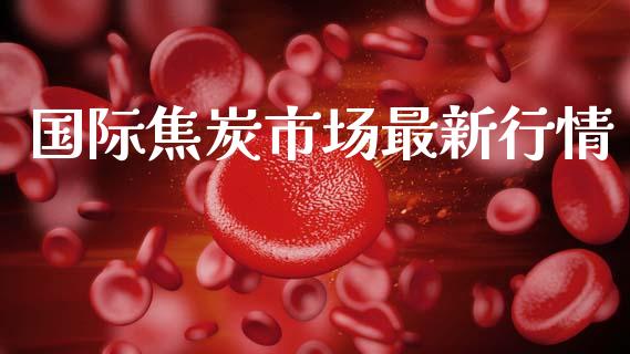 国际焦炭市场最新行情_https://www.gongyisiwang.com_股指期货交易手续费_第1张