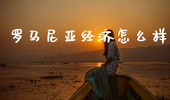 罗马尼亚经济怎么样_https://www.gongyisiwang.com_期货公司手续费排名_第1张