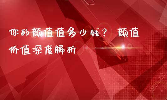 你的颜值值多少钱？ 颜值价值深度解析_https://www.gongyisiwang.com_焦炭期货手续费_第1张