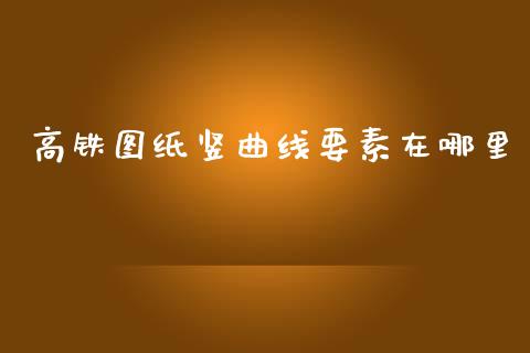 高铁图纸竖曲线要素在哪里_https://www.gongyisiwang.com_焦炭期货手续费_第1张