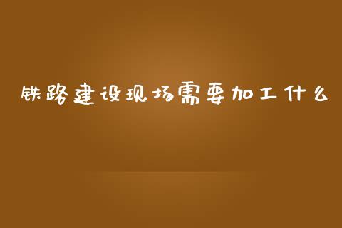 铁路建设现场需要加工什么_https://www.gongyisiwang.com_股指期货交易手续费_第1张