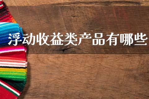 浮动收益类产品有哪些_https://www.gongyisiwang.com_期货公司手续费排名_第1张