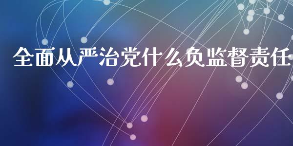 全面从严治党什么负监督责任_https://www.gongyisiwang.com_广发期货手续费_第1张