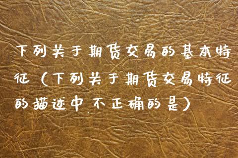 下列关于期货交易的基本特征（下列关于期货交易特征的描述中,不正确的是）_https://www.gongyisiwang.com_原油期货_第1张