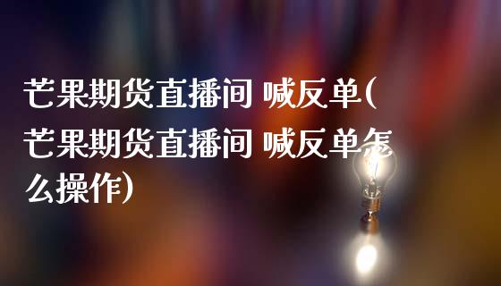芒果期货直播间 喊反单(芒果期货直播间 喊反单怎么操作)_https://www.gongyisiwang.com_广发期货手续费_第1张