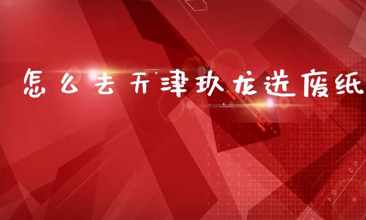 怎么去天津玖龙送废纸_https://www.gongyisiwang.com_股指期货交易手续费_第1张